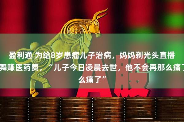 盈利通 为给8岁患瘤儿子治病，妈妈剃光头直播跳舞赚医药费，“儿子今日凌晨去世，他不会再那么痛了”