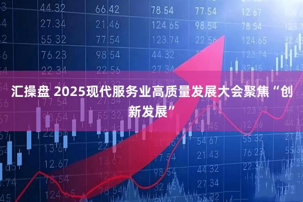 汇操盘 2025现代服务业高质量发展大会聚焦“创新发展”