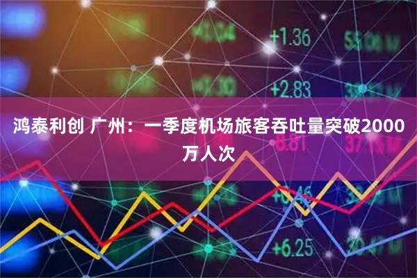鸿泰利创 广州：一季度机场旅客吞吐量突破2000万人次