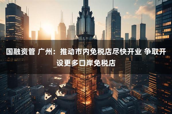 国融资管 广州：推动市内免税店尽快开业 争取开设更多口岸免税店