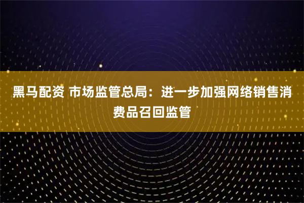 黑马配资 市场监管总局：进一步加强网络销售消费品召回监管
