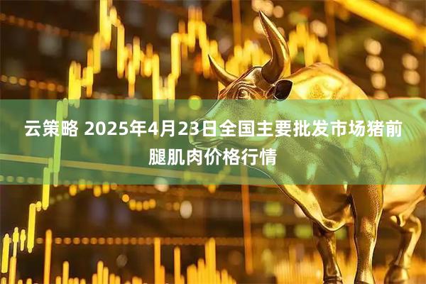 云策略 2025年4月23日全国主要批发市场猪前腿肌肉价格行情