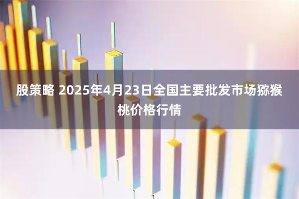 股策略 2025年4月23日全国主要批发市场猕猴桃价格行情