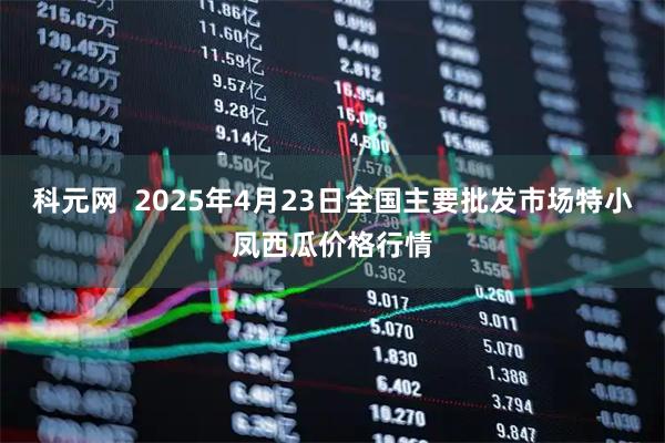 科元网  2025年4月23日全国主要批发市场特小凤西瓜价格行情