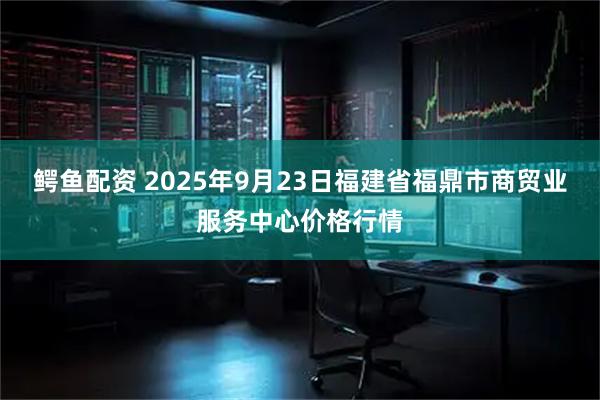 鳄鱼配资 2025年9月23日福建省福鼎市商贸业服务中心价格行情