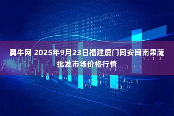 翼牛网 2025年9月23日福建厦门同安闽南果蔬批发市场价格行情
