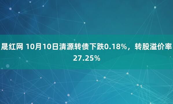 晟红网 10月10日清源转债下跌0.18%，转股溢价率27.25%