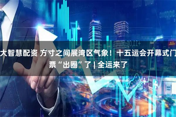 大智慧配资 方寸之间展湾区气象！十五运会开幕式门票“出圈”了 | 全运来了