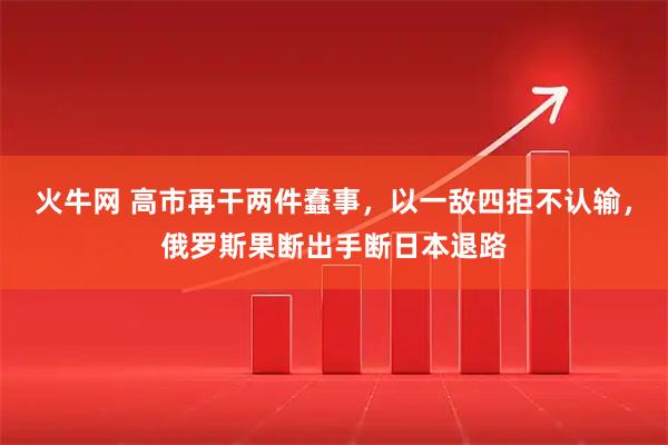 火牛网 高市再干两件蠢事，以一敌四拒不认输，俄罗斯果断出手断日本退路
