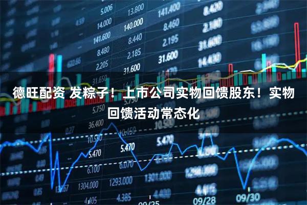 德旺配资 发粽子！上市公司实物回馈股东！实物回馈活动常态化