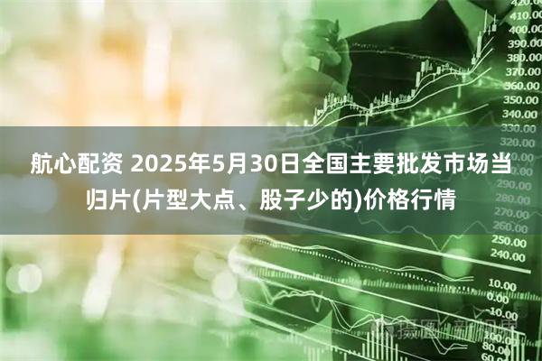 航心配资 2025年5月30日全国主要批发市场当归片(片型大点、股子少的)价格行情