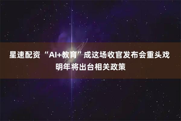 星速配资 “AI+教育”成这场收官发布会重头戏 明年将出台相关政策