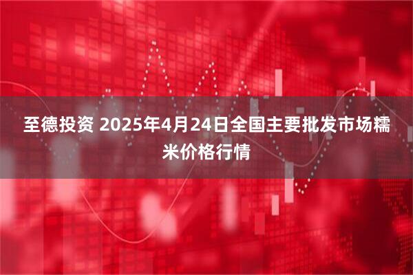 至德投资 2025年4月24日全国主要批发市场糯米价格行情