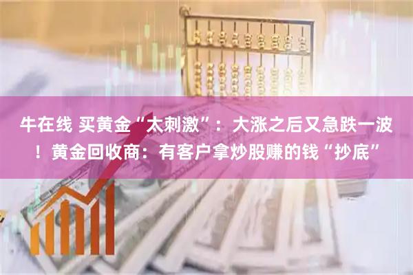 牛在线 买黄金“太刺激”：大涨之后又急跌一波！黄金回收商：有客户拿炒股赚的钱“抄底”
