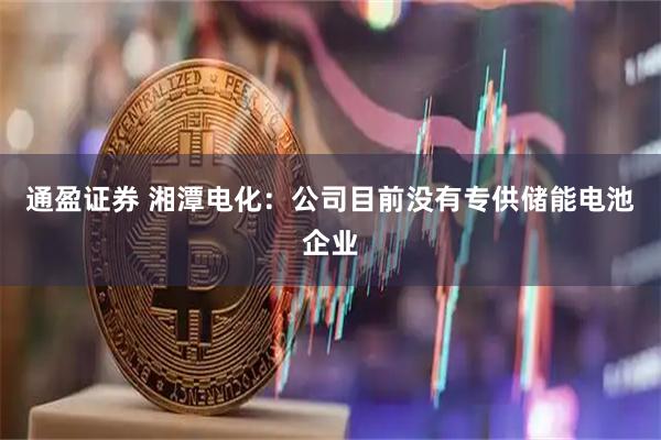 通盈证券 湘潭电化：公司目前没有专供储能电池企业