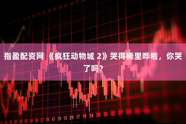 指盈配资网 《疯狂动物城 2》哭得稀里哗啦，你哭了吗？