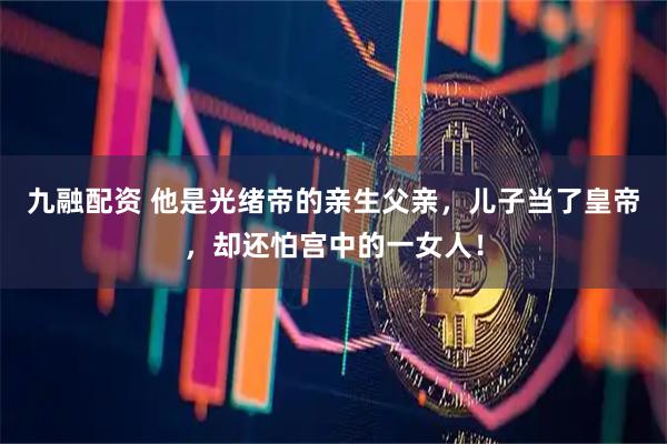 九融配资 他是光绪帝的亲生父亲，儿子当了皇帝，却还怕宫中的一女人！