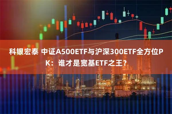 科银宏泰 中证A500ETF与沪深300ETF全方位PK：谁才是宽基ETF之王？