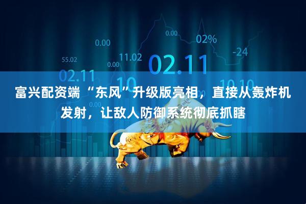 富兴配资端 “东风”升级版亮相，直接从轰炸机发射，让敌人防御系统彻底抓瞎