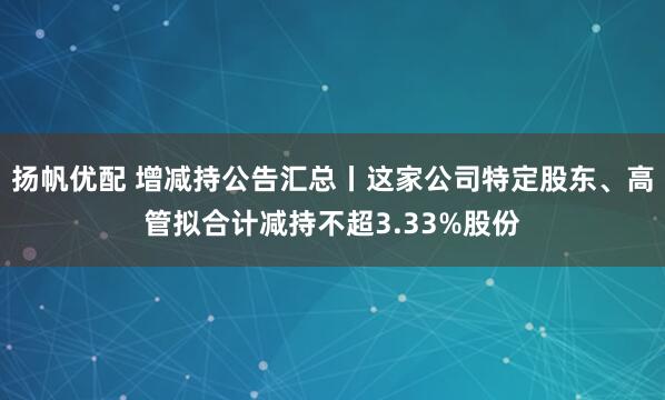 扬帆优配 增减持公告汇总丨这家公司特定股东、高管拟合计减持不超3.33%股份