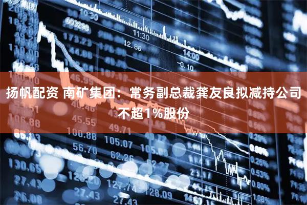 扬帆配资 南矿集团：常务副总裁龚友良拟减持公司不超1%股份