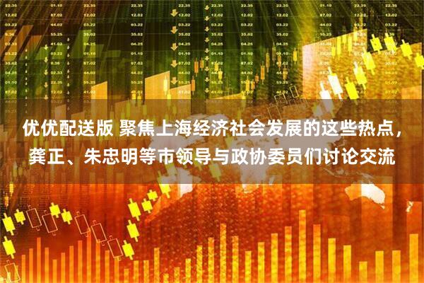 优优配送版 聚焦上海经济社会发展的这些热点，龚正、朱忠明等市领导与政协委员们讨论交流